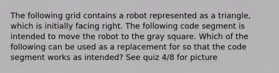 The following grid contains a robot represented as a triangle, which is initially facing right. The following code segment is intended to move the robot to the gray square. Which of the following can be used as a replacement for so that the code segment works as intended? See quiz 4/8 for picture