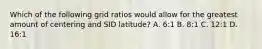 Which of the following grid ratios would allow for the greatest amount of centering and SID latitude? A. 6:1 B. 8:1 C. 12:1 D. 16:1