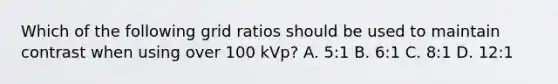 Which of the following grid ratios should be used to maintain contrast when using over 100 kVp? A. 5:1 B. 6:1 C. 8:1 D. 12:1