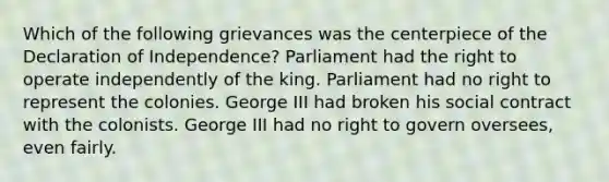 Which of the following grievances was the centerpiece of the Declaration of Independence? Parliament had the right to operate independently of the king. Parliament had no right to represent the colonies. George III had broken his social contract with the colonists. George III had no right to govern oversees, even fairly.