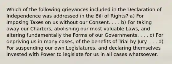 Which of the following grievances included in the Declaration of Independence was addressed in the Bill of Rights? a) For imposing Taxes on us without our Consent. . . . b) For taking away our Charters, abolishing our most valuable Laws, and altering fundamentally the Forms of our Governments. . . . c) For depriving us in many cases, of the benefits of Trial by Jury. . . . d) For suspending our own Legislatures, and declaring themselves invested with Power to legislate for us in all cases whatsoever.