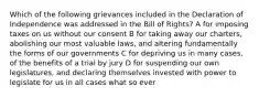 Which of the following grievances included in the Declaration of Independence was addressed in the Bill of Rights? A for imposing taxes on us without our consent B for taking away our charters, abolishing our most valuable laws, and altering fundamentally the forms of our governments C for depriving us in many cases, of the benefits of a trial by jury D for suspending our own legislatures, and declaring themselves invested with power to legislate for us in all cases what so ever