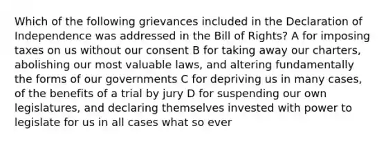 Which of the following grievances included in the Declaration of Independence was addressed in the Bill of Rights? A for imposing taxes on us without our consent B for taking away our charters, abolishing our most valuable laws, and altering fundamentally the forms of our governments C for depriving us in many cases, of the benefits of a trial by jury D for suspending our own legislatures, and declaring themselves invested with power to legislate for us in all cases what so ever