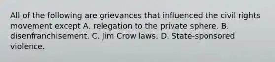 All of the following are grievances that influenced the civil rights movement except A. relegation to the private sphere. B. disenfranchisement. C. Jim Crow laws. D. State-sponsored violence.