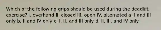 Which of the following grips should be used during the deadlift exercise? I. overhand II. closed III. open IV. alternated a. I and III only b. II and IV only c. I, II, and III only d. II, III, and IV only