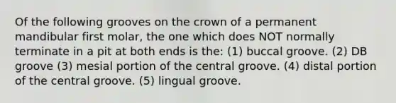 Of the following grooves on the crown of a permanent mandibular first molar, the one which does NOT normally terminate in a pit at both ends is the: (1) buccal groove. (2) DB groove (3) mesial portion of the central groove. (4) distal portion of the central groove. (5) lingual groove.