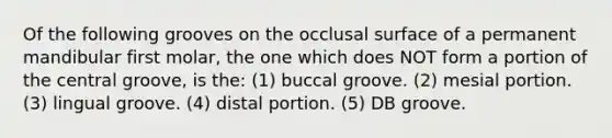 Of the following grooves on the occlusal surface of a permanent mandibular first molar, the one which does NOT form a portion of the central groove, is the: (1) buccal groove. (2) mesial portion. (3) lingual groove. (4) distal portion. (5) DB groove.