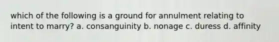 which of the following is a ground for annulment relating to intent to marry? a. consanguinity b. nonage c. duress d. affinity