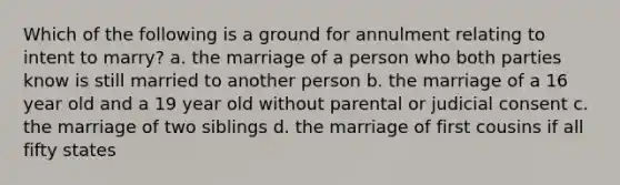 Which of the following is a ground for annulment relating to intent to marry? a. the marriage of a person who both parties know is still married to another person b. the marriage of a 16 year old and a 19 year old without parental or judicial consent c. the marriage of two siblings d. the marriage of first cousins if all fifty states