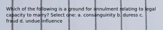 Which of the following is a ground for annulment relating to legal capacity to marry? Select one: a. consanguinity b. duress c. fraud d. undue influence