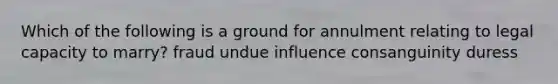 Which of the following is a ground for annulment relating to legal capacity to marry? fraud undue influence consanguinity duress