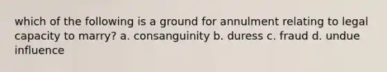 which of the following is a ground for annulment relating to legal capacity to marry? a. consanguinity b. duress c. fraud d. undue influence