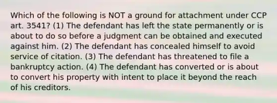 Which of the following is NOT a ground for attachment under CCP art. 3541? (1) The defendant has left the state permanently or is about to do so before a judgment can be obtained and executed against him. (2) The defendant has concealed himself to avoid service of citation. (3) The defendant has threatened to file a bankruptcy action. (4) The defendant has converted or is about to convert his property with intent to place it beyond the reach of his creditors.