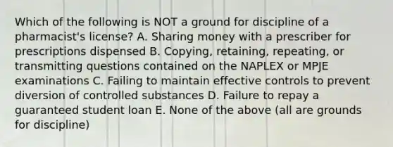 Which of the following is NOT a ground for discipline of a pharmacist's license? A. Sharing money with a prescriber for prescriptions dispensed B. Copying, retaining, repeating, or transmitting questions contained on the NAPLEX or MPJE examinations C. Failing to maintain effective controls to prevent diversion of controlled substances D. Failure to repay a guaranteed student loan E. None of the above (all are grounds for discipline)