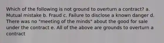 Which of the following is not ground to overturn a contract? a. Mutual mistake b. Fraud c. Failure to disclose a known danger d. There was no "meeting of the minds" about the good for sale under the contract e. All of the above are grounds to overturn a contract