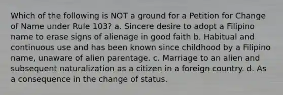 Which of the following is NOT a ground for a Petition for Change of Name under Rule 103? a. Sincere desire to adopt a Filipino name to erase signs of alienage in good faith b. Habitual and continuous use and has been known since childhood by a Filipino name, unaware of alien parentage. c. Marriage to an alien and subsequent naturalization as a citizen in a foreign country. d. As a consequence in the change of status.