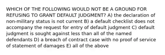 WHICH OF THE FOLLOWING WOULD NOT BE A GROUND FOR REFUSING TO GRANT DEFAULT JUDGMENT? A) the declaration of non-military status is not current B) a default checklist does not accompany the request for entry of default judgment C) default judgment is sought against less than all of the named defendants D) a breach of contract case with no proof of service of statement of damages E) all of the above