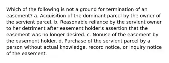 Which of the following is not a ground for termination of an easement? a. Acquisition of the dominant parcel by the owner of the servient parcel. b. Reasonable reliance by the servient owner to her detriment after easement holder's assertion that the easement was no longer desired. c. Nonuse of the easement by the easement holder. d. Purchase of the servient parcel by a person without actual knowledge, record notice, or inquiry notice of the easement.