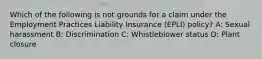 Which of the following is not grounds for a claim under the Employment Practices Liability Insurance (EPLI) policy? A: Sexual harassment B: Discrimination C: Whistleblower status D: Plant closure