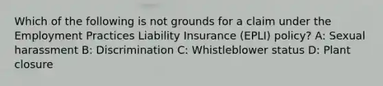 Which of the following is not grounds for a claim under the Employment Practices Liability Insurance (EPLI) policy? A: Sexual harassment B: Discrimination C: Whistleblower status D: Plant closure