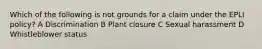 Which of the following is not grounds for a claim under the EPLI policy? A Discrimination B Plant closure C Sexual harassment D Whistleblower status