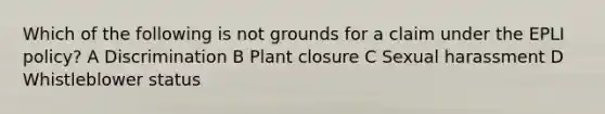 Which of the following is not grounds for a claim under the EPLI policy? A Discrimination B Plant closure C Sexual harassment D Whistleblower status