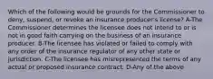 Which of the following would be grounds for the Commissioner to deny, suspend, or revoke an insurance producer's license? A-The Commissioner determines the licensee does not intend to or is not in good faith carrying on the business of an insurance producer. B-The licensee has violated or failed to comply with any order of the insurance regulator of any other state or jurisdiction. C-The licensee has misrepresented the terms of any actual or proposed insurance contract. D-Any of the above