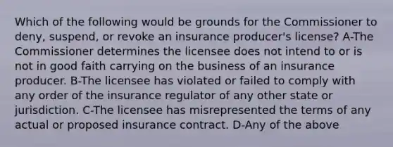 Which of the following would be grounds for the Commissioner to deny, suspend, or revoke an insurance producer's license? A-The Commissioner determines the licensee does not intend to or is not in good faith carrying on the business of an insurance producer. B-The licensee has violated or failed to comply with any order of the insurance regulator of any other state or jurisdiction. C-The licensee has misrepresented the terms of any actual or proposed insurance contract. D-Any of the above