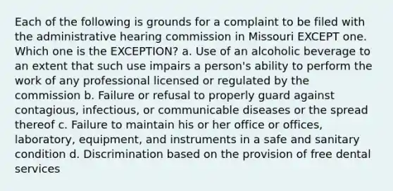 Each of the following is grounds for a complaint to be filed with the administrative hearing commission in Missouri EXCEPT one. Which one is the EXCEPTION? a. Use of an alcoholic beverage to an extent that such use impairs a person's ability to perform the work of any professional licensed or regulated by the commission b. Failure or refusal to properly guard against contagious, infectious, or communicable diseases or the spread thereof c. Failure to maintain his or her office or offices, laboratory, equipment, and instruments in a safe and sanitary condition d. Discrimination based on the provision of free dental services