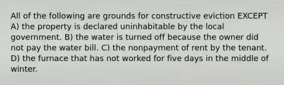 All of the following are grounds for constructive eviction EXCEPT A) the property is declared uninhabitable by the local government. B) the water is turned off because the owner did not pay the water bill. C) the nonpayment of rent by the tenant. D) the furnace that has not worked for five days in the middle of winter.