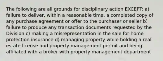 The following are all grounds for disciplinary action EXCEPT: a) failure to deliver, within a reasonable time, a completed copy of any purchase agreement or offer to the purchaser or seller b) failure to produce any transaction documents requested by the Division c) making a misrepresentation in the sale for home protection insurance d) managing property while holding a real estate license and property management permit and being affiliated with a broker with property management department