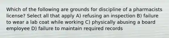 Which of the following are grounds for discipline of a pharmacists license? Select all that apply A) refusing an inspection B) failure to wear a lab coat while working C) physically abusing a board employee D) failure to maintain required records