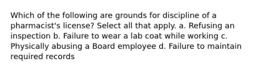 Which of the following are grounds for discipline of a pharmacist's license? Select all that apply. a. Refusing an inspection b. Failure to wear a lab coat while working c. Physically abusing a Board employee d. Failure to maintain required records