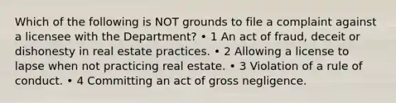 Which of the following is NOT grounds to file a complaint against a licensee with the Department? • 1 An act of fraud, deceit or dishonesty in real estate practices. • 2 Allowing a license to lapse when not practicing real estate. • 3 Violation of a rule of conduct. • 4 Committing an act of gross negligence.