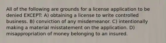 All of the following are grounds for a license application to be denied EXCEPT: A) obtaining a license to write controlled business. B) conviction of any misdemeanor. C) intentionally making a material misstatement on the application. D) misappropriation of money belonging to an insured.