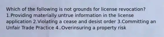 Which of the following is not grounds for license revocation? 1.Providing materially untrue information in the license application 2.Violating a cease and desist order 3.Committing an Unfair Trade Practice 4..Overinsuring a property risk