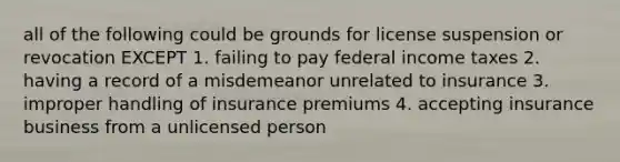 all of the following could be grounds for license suspension or revocation EXCEPT 1. failing to pay federal income taxes 2. having a record of a misdemeanor unrelated to insurance 3. improper handling of insurance premiums 4. accepting insurance business from a unlicensed person