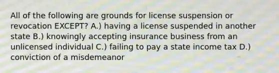 All of the following are grounds for license suspension or revocation EXCEPT? A.) having a license suspended in another state B.) knowingly accepting insurance business from an unlicensed individual C.) failing to pay a state income tax D.) conviction of a misdemeanor