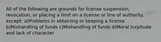 All of the following are grounds for license suspension, revocation, or placing a limit on a license or line of authority, except: a)Problems in obtaining or keeping a license b)Mishandling of funds c)Mishandling of funds d)Moral turpitude and lack of character