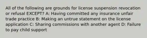 All of the following are grounds for license suspension revocation or refusal EXCEPT? A: Having committed any insurance unfair trade practice B: Making an untrue statement on the license application C: Sharing commissions with another agent D: Failure to pay child support