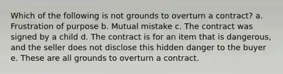 Which of the following is not grounds to overturn a contract? a. Frustration of purpose b. Mutual mistake c. The contract was signed by a child d. The contract is for an item that is dangerous, and the seller does not disclose this hidden danger to the buyer e. These are all grounds to overturn a contract.