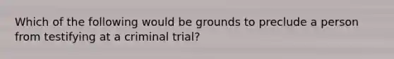 Which of the following would be grounds to preclude a person from testifying at a criminal trial?