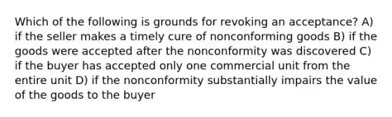 Which of the following is grounds for revoking an acceptance? A) if the seller makes a timely cure of nonconforming goods B) if the goods were accepted after the nonconformity was discovered C) if the buyer has accepted only one commercial unit from the entire unit D) if the nonconformity substantially impairs the value of the goods to the buyer