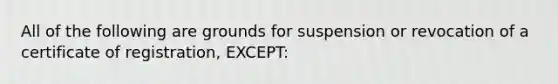 All of the following are grounds for suspension or revocation of a certificate of registration, EXCEPT: