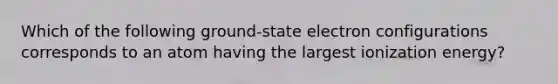 Which of the following ground-state electron configurations corresponds to an atom having the largest ionization energy?