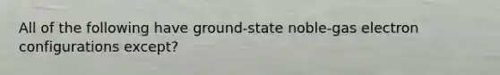 All of the following have ground-state noble-gas electron configurations except?