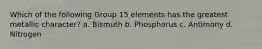 Which of the following Group 15 elements has the greatest metallic character? a. Bismuth b. Phosphorus c. Antimony d. Nitrogen