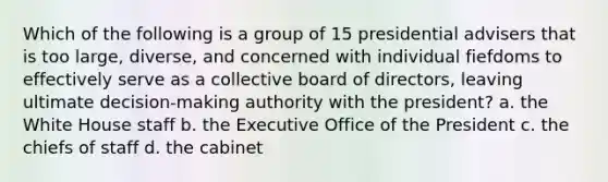 Which of the following is a group of 15 presidential advisers that is too large, diverse, and concerned with individual fiefdoms to effectively serve as a collective board of directors, leaving ultimate decision-making authority with the president? a. the White House staff b. the Executive Office of the President c. the chiefs of staff d. the cabinet