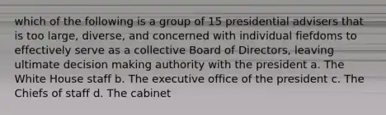 which of the following is a group of 15 presidential advisers that is too large, diverse, and concerned with individual fiefdoms to effectively serve as a collective Board of Directors, leaving ultimate decision making authority with the president a. The White House staff b. The executive office of the president c. The Chiefs of staff d. The cabinet