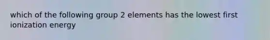 which of the following group 2 elements has the lowest first ionization energy